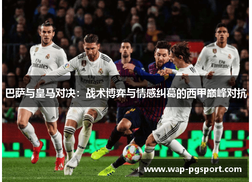 巴萨与皇马对决:战术博弈与情感纠葛的西甲巅峰对抗 巴萨与皇马对决:战术博弈与情感纠葛的西甲巅峰对抗