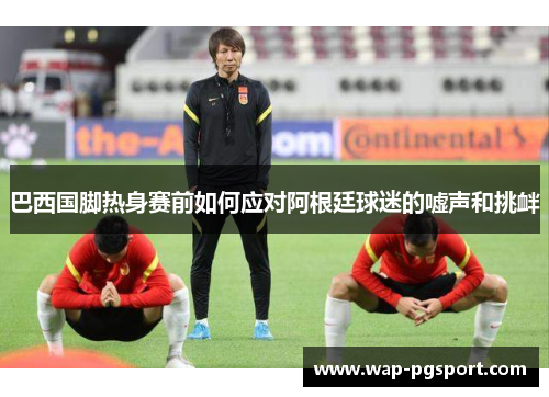 巴西国脚热身赛前如何应对阿根廷球迷的嘘声和挑衅