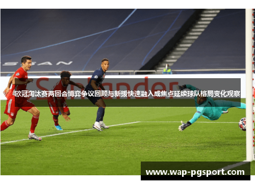 欧冠淘汰赛两回合博弈争议回顾与新援快速融入成焦点延续球队格局变化观察 欧冠淘汰赛两回合博弈争议回顾与新援快速融入成焦点延续球队格局变化观察